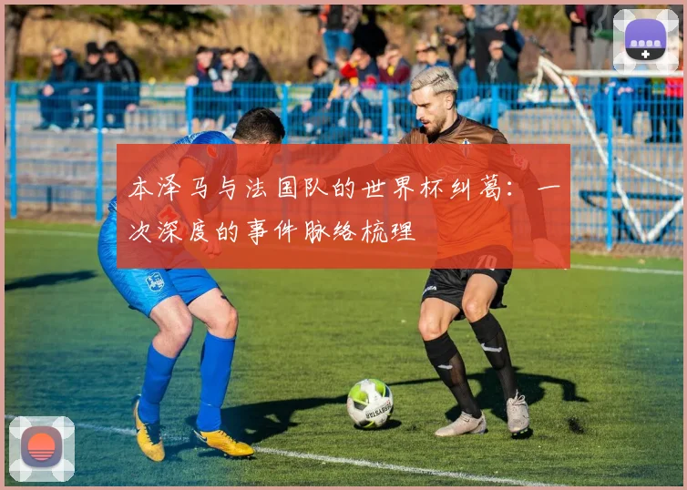 本泽马与法国队的世界杯纠葛:一次深度的事件脉络梳理