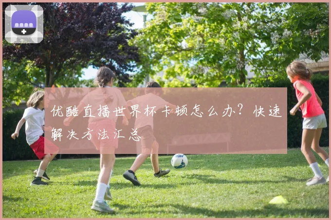 优酷直播世界杯卡顿怎么办？快速解决方法汇总