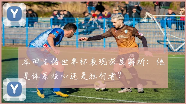 本田圭佑世界杯表现深度解析：他是体系核心还是独行者？