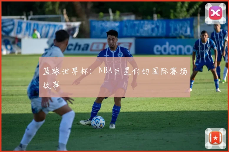 篮球世界杯：NBA巨星们的国际赛场故事