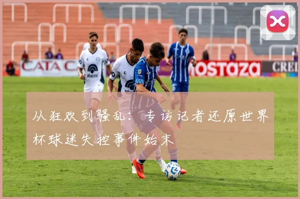 从狂欢到骚乱:专访记者还原世界杯球迷失控事件始末