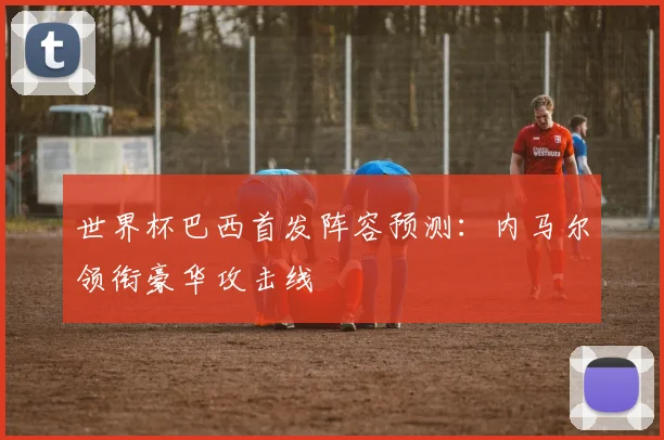 世界杯巴西首发阵容预测:内马尔领衔豪华攻击线