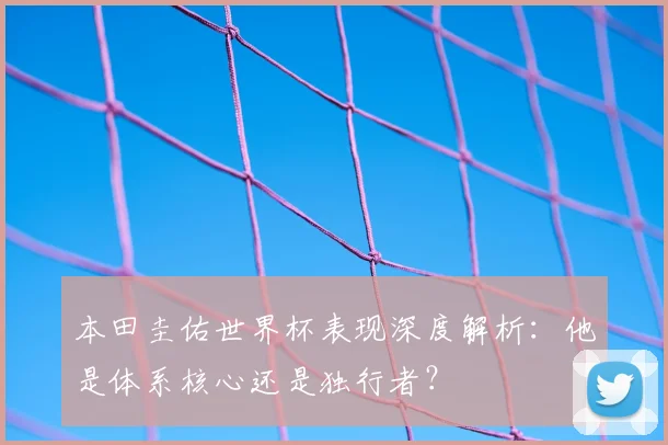 本田圭佑世界杯表现深度解析:他是体系核心还是独行者?
