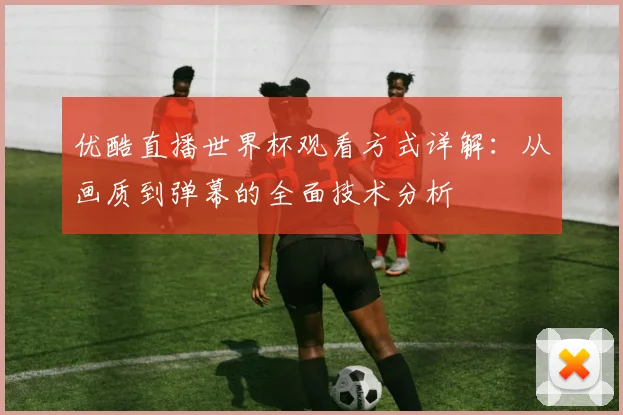 优酷直播世界杯观看方式详解：从画质到弹幕的全面技术分析