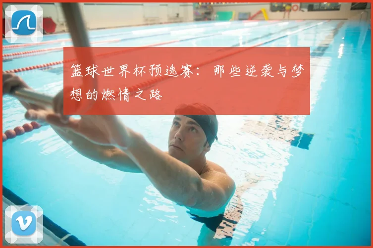 篮球世界杯预选赛：那些逆袭与梦想的燃情之路