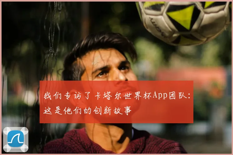 我们专访了卡塔尔世界杯App团队：这是他们的创新故事