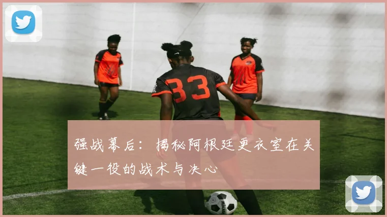 强战幕后:揭秘阿根廷更衣室在关键一役的战术与决心