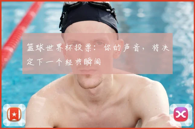 篮球世界杯投票：你的声音，将决定下一个经典瞬间