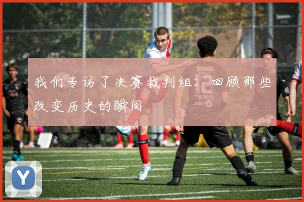 我们专访了决赛裁判组：回顾那些改变历史的瞬间