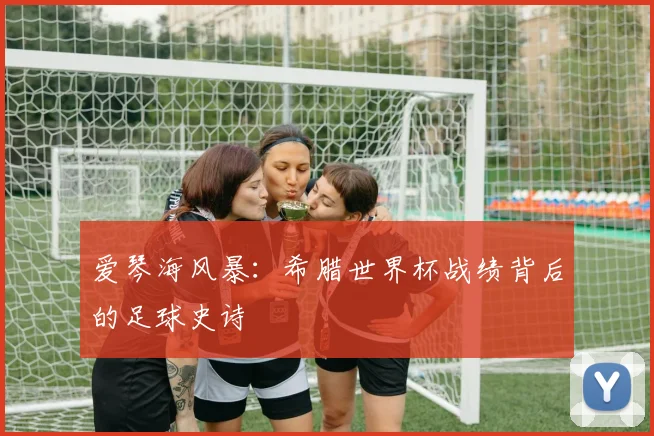 爱琴海风暴：希腊世界杯战绩背后的足球史诗