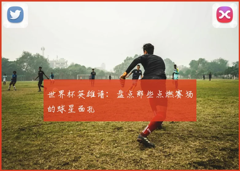 世界杯英雄谱：盘点那些点燃赛场的球星面孔